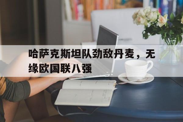 九州娱乐平台-哈萨克斯坦队劲敌丹麦，无缘欧国联八强