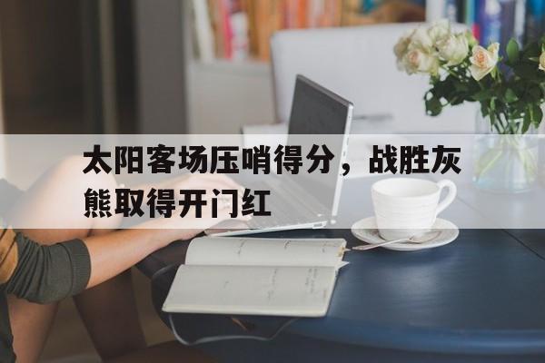 九州娱乐平台-太阳客场压哨得分，战胜灰熊取得开门红(太阳队伤停)
