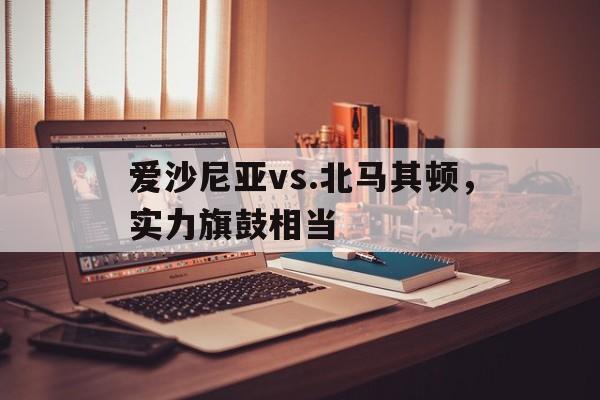 九州娱乐官方网站登录入口（九州娱乐体育、真人、游戏）-爱沙尼亚vs.北马其顿，实力旗鼓相当(爱沙尼亚足球比赛)