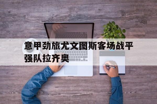 九州娱乐平台-关于意甲劲旅尤文图斯客场战平强队拉齐奥的信息