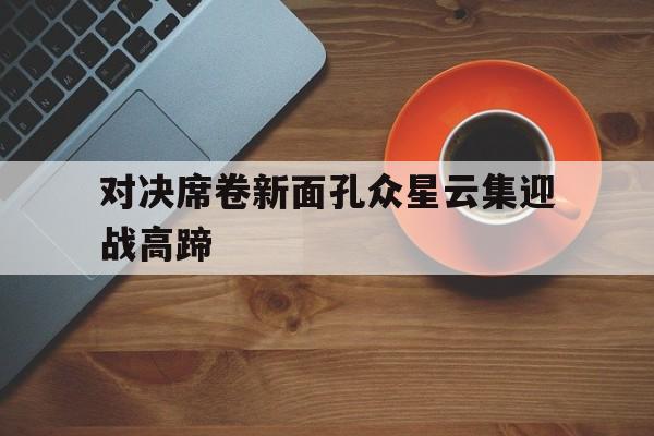 对决席卷新面孔众星云集迎战高蹄的简单介绍 对决席卷新面孔众星云集迎战高蹄的简单介绍