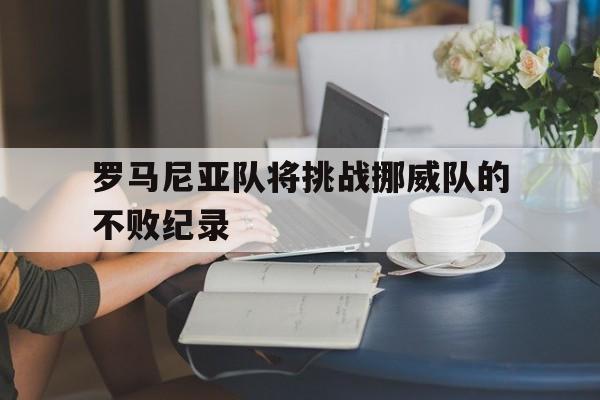 关于罗马尼亚队将挑战挪威队的不败纪录的信息 关于罗马尼亚队将挑战挪威队的不败纪录的信息